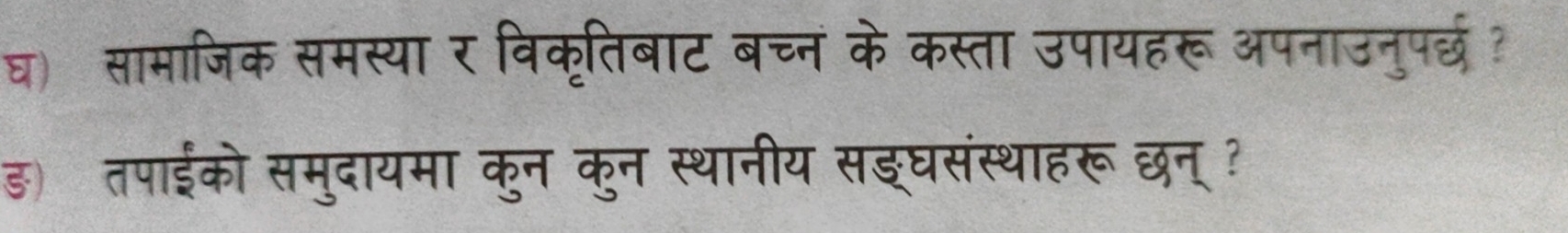 घ) सामाजिक समस्या र विकृतिबाट बच्न के कस्ता उपायहरू अपनाउनुपर्छ? 
ड) तपाईको समुदायमा कुन कुन स्थानीय सइघसंस्थाहरूछन्?