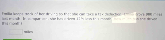 Emilia keeps track of her driving so that she can take a tax deduction. Emilia drove 980 miles
last month. In comparison, she has driven 12% less this month. How much has she driven 
this month?
□ miles