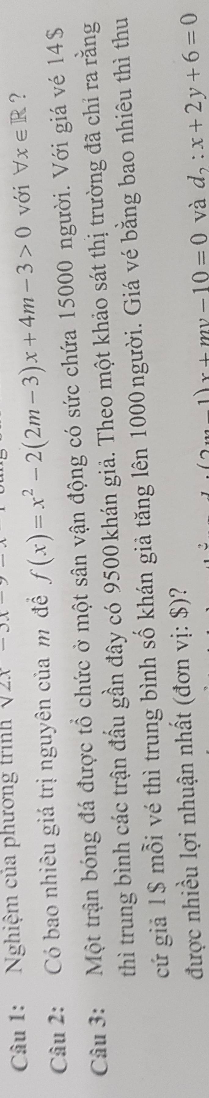 Nghiệm của phương trình sqrt(2x)-3x
Câu 2: Có bao nhiêu giá trị nguyên của m để f(x)=x^2-2(2m-3)x+4m-3>0 với forall x∈ R ? 
Câu 3: Một trận bóng đá được tổ chức ở một sân vận động có sức chứa 15000 người. Với giá vé 14$
thì trung bình các trận đấu gần đây có 9500 khán giả. Theo một khảo sát thị trường đã chỉ ra rằng 
cứ giả 1$ mỗi vé thì trung bình số khán giả tăng lên 1000 người. Giá vé bằng bao nhiêu thì thu 
được nhiều lợi nhuận nhất (đơn vị: $)?
m-1)x+my-10=0 và d_2:x+2y+6=0