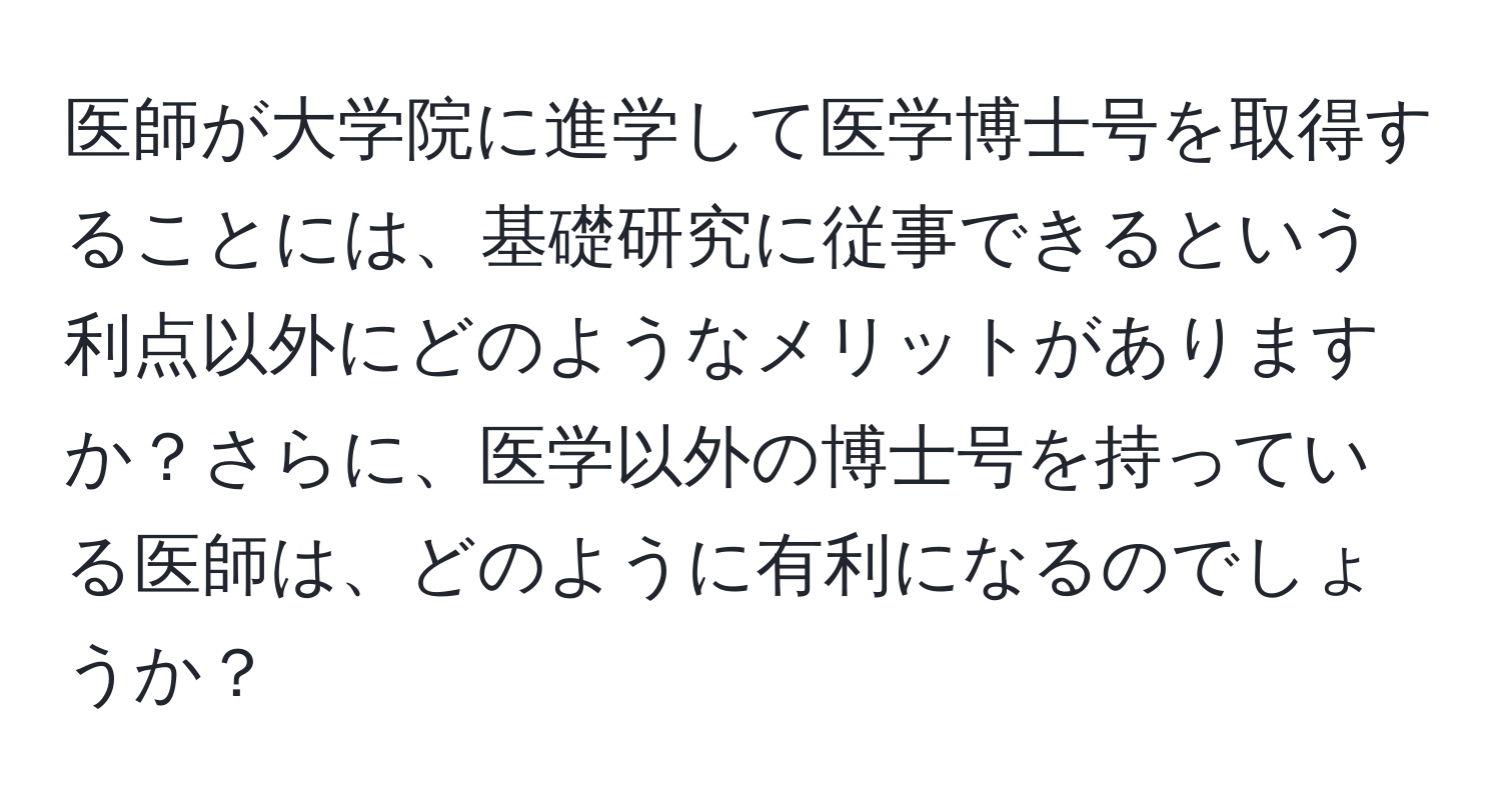 医師が大学院に進学して医学博士号を取得することには、基礎研究に従事できるという利点以外にどのようなメリットがありますか？さらに、医学以外の博士号を持っている医師は、どのように有利になるのでしょうか？