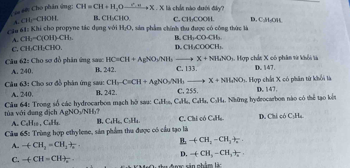 Cầu 60: Cho phản ứng: CHequiv CH+H_2Oxrightarrow I°,xtX. X là chất nào dưới đây?
A. C H_2=CHOH. B. CH_3CHO. C. CH_3COOH. D. C_2H_5OH.
Câu 61: Khi cho propyne tác dụng với H_2O 9, sản phẩm chính thu được có công thức là
A. CH_2=C(OH)-CH_3. B. CH_3-CO-CH_3.
C. CH_3CH_2CHO. D. CH_3COOCH_3.
Câu 62: Cho sơ đồ phản ứng sau: HCequiv CH+AgNO_3/NH_3 to X+NH_4NO_3.. Hợp chất X có phân tử khối là
A. 240. B. 242. C. 133. D. 147.
Câu 63: Cho sơ đồ phản ứng sau: CH_3-Cequiv CH+AgNO_3/NH_3to X+NH_4NO_3. Hợp chất X có phân tử khối là
A. 240. B. 242. C. 255. D. 147.
Câu 64: Trong số các hydrocarbon mạch hở sau: C_4H_10,C_4H_6,C_4H_8,C_3H_4.. Những hydrocarbon nào có thể tạo kết
tủa với dung dịch AgNO_3/NH_3 2
A. C_4H_10,C_4H_8. B. C_4H_6,C_3H_4. C. Chỉ có C_4H_6. D. Chi có C_3H_4.
Câu 65: Trùng hợp ethylene, sản phẩm thu được có cấu tạo là
A. -(CH_2=CH_2)_n.
B. -(CH_2-CH_2)_n.
D. -(CH_3-CH_3)_n.
C. -(-CH=CH)_n·
*  hu được sản phẩm là: