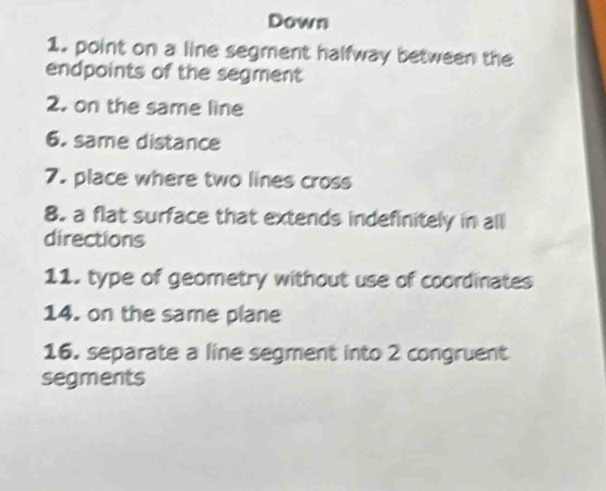 Down 
1. point on a line segment halfway between the 
endpoints of the segment 
2. on the same line 
6. same distance 
7. place where two lines cross 
8. a flat surface that extends indefinitely in all 
directions 
11. type of geometry without use of coordinates 
14. on the same plane 
16. separate a line segment into 2 congruent 
segments