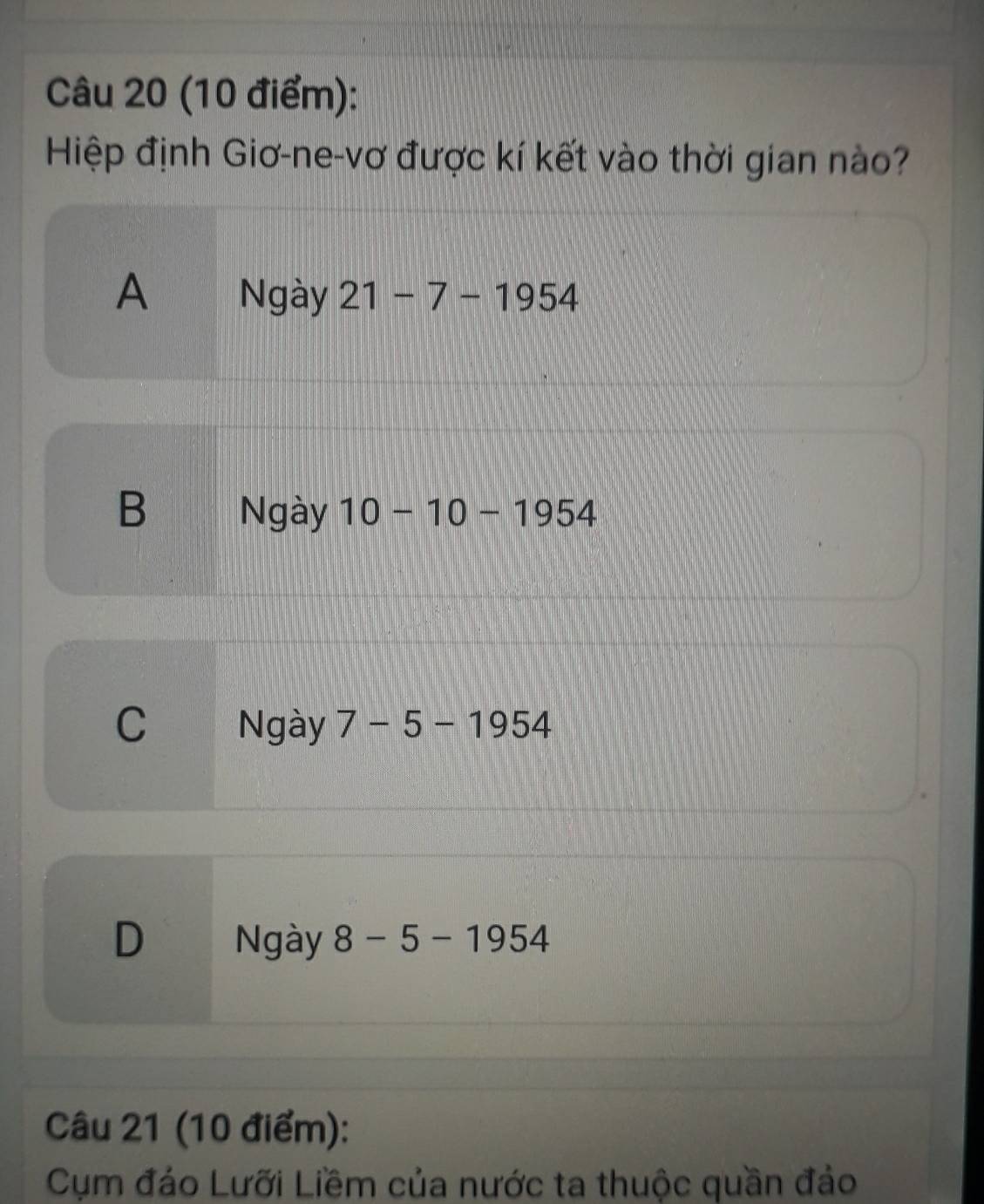 Hiệp định Giơ-ne-vơ được kí kết vào thời gian nào?
A Ngày 21-7-1954
B Ngày 10-10-1954
C Ngày 7-5-1954
D Ngày 8-5-1954
Câu 21 (10 điểm):
Cụm đáo Lưỡi Liềm của nước ta thuộc quần đảo