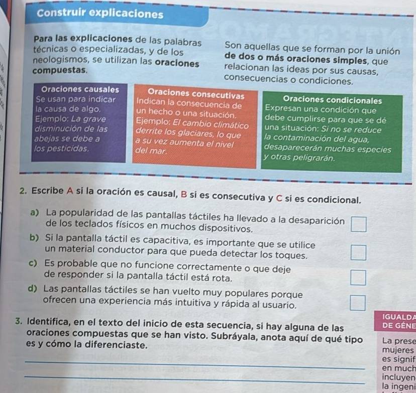 Construir explicaciones
Para las explicaciones de las palabras Son aquellas que se forman por la unión
técnicas o especializadas, y de los de dos o más oraciones simples, que
neologismos, se utilizan las oraciones relacionan las ideas por sus causas,
compuestas. consecuencias o condiciones.
Oraciones causales Oraciones consecutivas Oraciones condicionales
Se usan para indicar Indican la consecuencia de Expresan una condición que
la causa de algo. un hecho o una situación. debe cumplirse para que se dé
Ejemplo: La grave  Ejemplo: El cambio climático una situación: Si no se reduce
disminución de las derrite los glaciares, lo que la contaminación del agua,
abejas se debe a a su vez aumenta el nivel desaparecerán muchas especies
los pesticidas. del mar. y otras peligrarán.
2. Escribe A si la oración es causal, B si es consecutiva y C si es condicional.
a) La popularidad de las pantallas táctiles ha llevado a la desaparición
de los teclados físicos en muchos dispositivos.
b) Si la pantalla táctil es capacitiva, es importante que se utilice
un material conductor para que pueda detectar los toques.
c) Es probable que no funcione correctamente o que deje
de responder si la pantalla táctil está rota.
d) Las pantallas táctiles se han vuelto muy populares porque
ofrecen una experiencia más intuitiva y rápida al usuario.
IGUALDA
3. Identifica, en el texto del inicio de esta secuencia, si hay alguna de las DE GÉNE
oraciones compuestas que se han visto. Subráyala, anota aquí de qué tipo La prese
es y cómo la diferenciaste. mujeres
_es signif
en much
_incluyen
la ingeni