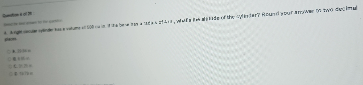 A right circular cylinder has a volume of 500 cu in. If the base has a radius of 4 in., what's the altitude of the cylinder? Round your answer to two decimal
Select the best answer for the question
places
A. 29.84 in
B. 9.95 in
C. 31 25 in
D. 19 79 in