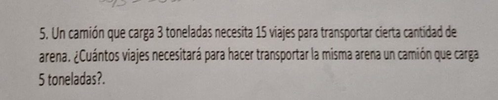 Un camión que carga 3 toneladas necesita 15 viajes para transportar cierta cantidad de 
arena. ¿Cuántos viajes necesitará para hacer transportar la misma arena un camión que carga
5 toneladas?.