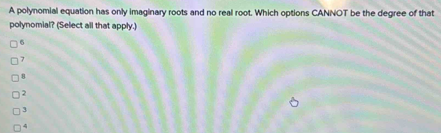 A polynomial equation has only imaginary roots and no real root. Which options CANNOT be the degree of that
polynomial? (Select all that apply.)
6
7
8
2
3
4