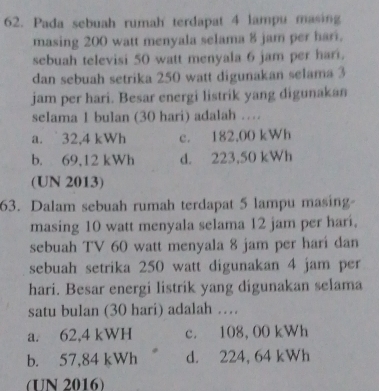 Pada sebuah rumah terdapat 4 lampu masing
masing 200 watt menyala selama 8 jam per hari.
sebuah televisi 50 watt menyala 6 jam per hari.
dan sebuah setrika 250 watt digunakan selama 3
jam per hari. Besar energi listrik yang digunakan
selama 1 bulan (30 hari) adalah …
a. 32,4 kWh c. 182,00 kWh
b. 69,12 kWh d. 223,50 kWh
(UN 2013)
63. Dalam sebuah rumah terdapat 5 lampu masing-
masing 10 watt menyala selama 12 jam per hari.
sebuah TV 60 watt menyala 8 jam per hari dan
sebuah setrika 250 watt digunakan 4 jam per
hari. Besar energi listrik yang digunakan selama
satu bulan (30 hari) adalah …
a. 62,4 kWH c. 108, 00 kWh
b. 57,84 kWh d. 224, 64 kWh
(UN 2016)