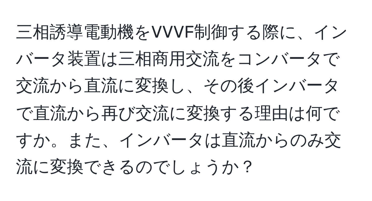 三相誘導電動機をVVVF制御する際に、インバータ装置は三相商用交流をコンバータで交流から直流に変換し、その後インバータで直流から再び交流に変換する理由は何ですか。また、インバータは直流からのみ交流に変換できるのでしょうか？