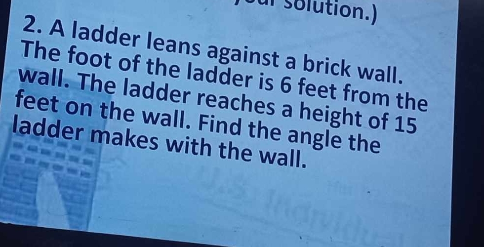 Sur solution.) 
2. A ladder leans against a brick wall. 
The foot of the ladder is 6 feet from the 
wall. The ladder reaches a height of 15
feet on the wall. Find the angle the 
ladder makes with the wall.