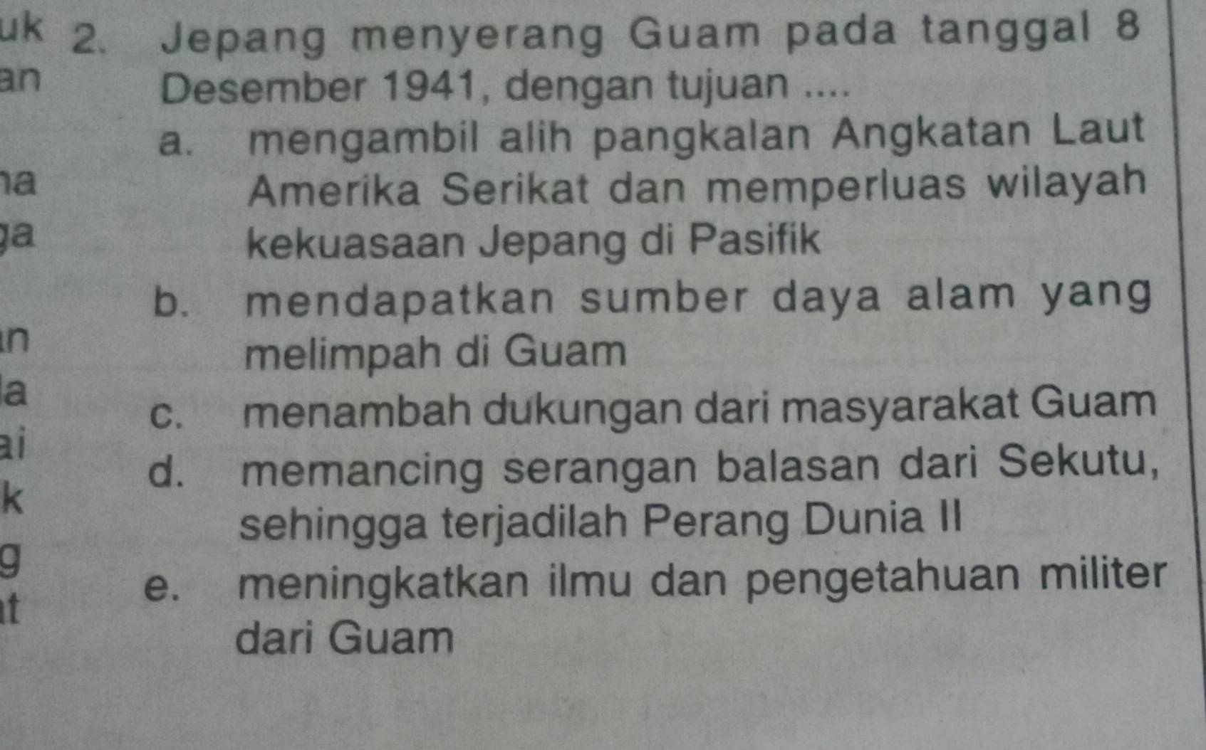 uk 2. Jepang menyerang Guam pada tanggal 8
an
Desember 1941, dengan tujuan ....
a. mengambil alih pangkalan Angkatan Laut
a Amerika Serikat dan memperluas wilayah
ịa kekuasaan Jepang di Pasifik
b. mendapatkan sumber daya alam yang
n
melimpah di Guam
a
c. menambah dukungan dari masyarakat Guam
ai
d. memancing serangan balasan dari Sekutu,
K
sehingga terjadilah Perang Dunia II
it
e. meningkatkan ilmu dan pengetahuan militer
dari Guam