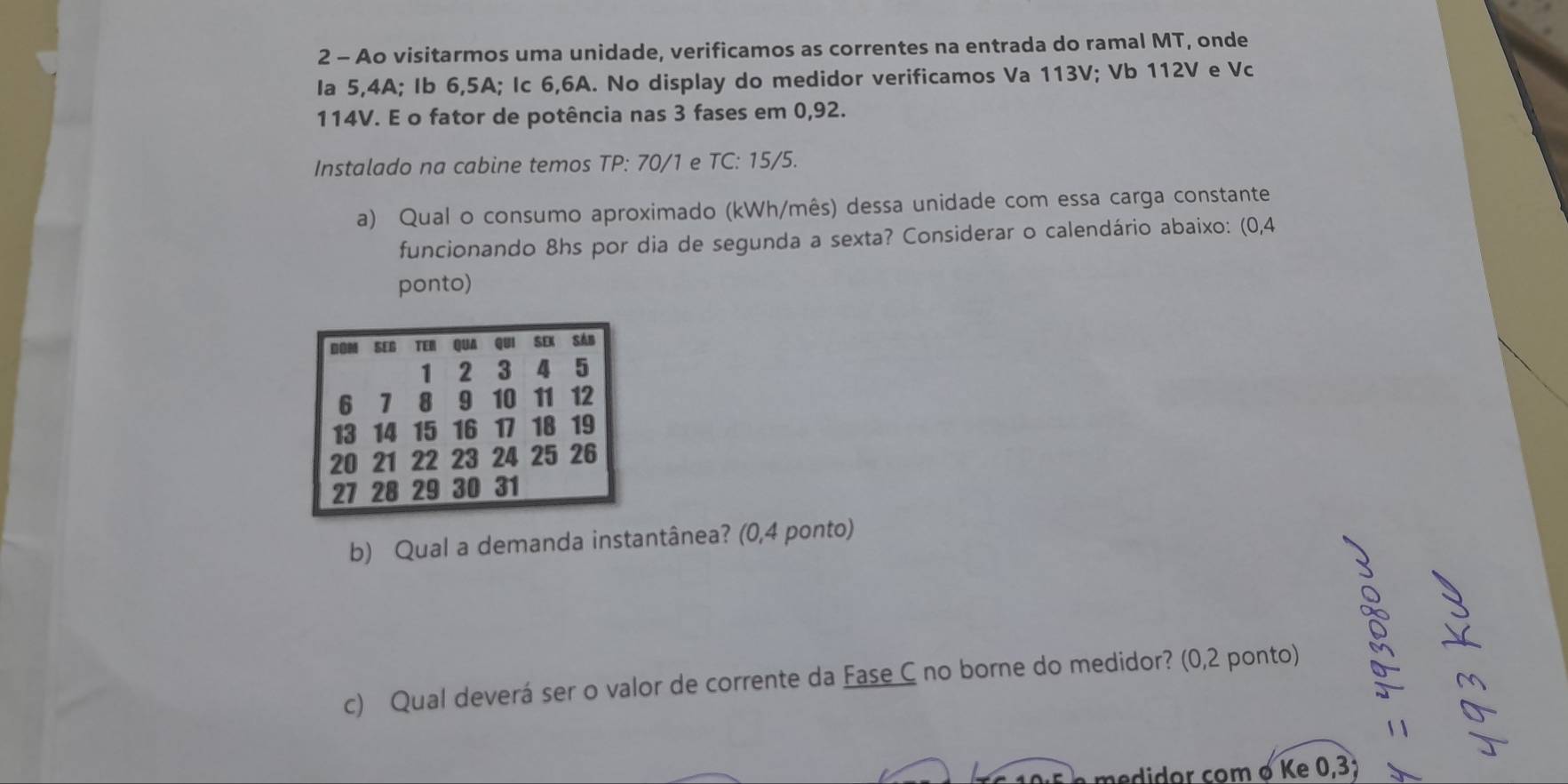 Ao visitarmos uma unidade, verificamos as correntes na entrada do ramal MT, onde 
Ia 5, 4A; Ib 6, 5A; Ic 6, 6A. No display do medidor verificamos Va 113V; Vb 112V e Vc
114V. E o fator de potência nas 3 fases em 0,92. 
Instalado na cabine temos TP: 70/1 e TC: 15/5. 
a) Qual o consumo aproximado (kWh/mês) dessa unidade com essa carga constante 
funcionando 8hs por dia de segunda a sexta? Considerar o calendário abaixo: (0,4
ponto)
00M SEB TEN QUA Qui SEI Sán
1 2 3 4 5
6 1 8 9 10 11 12
13 14 15 16 17 18 19
20 21 22 23 24 25 26
27 28 29 30 31
b) Qual a demanda instantânea? (0,4 ponto) 
c) Qual deverá ser o valor de corrente da Fase C no borne do medidor? (0,2 ponto) 
medidor com o Ke 0,3;