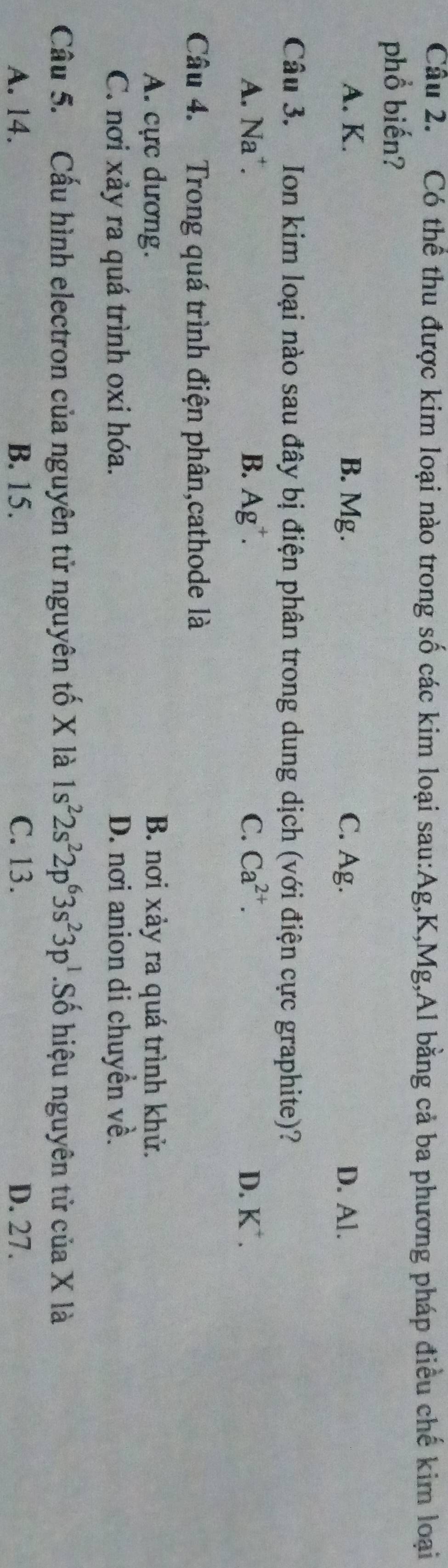 Có thể thu được kim loại nào trong số các kim loại sau: Ag, K, Mg,Al bằng cả ba phương pháp điều chế kim loại
phổ biến?
A. K. B. Mg. C. Ag. D. Al.
Câu 3. Ion kim loại nào sau đây bị điện phân trong dung dịch (với điện cực graphite)?
A. Na*. B. Ag^+. C. Ca^(2+). D. K^+. 
Câu 4. Trong quá trình điện phân,cathode là
A. cực dương. B. nơi xảy ra quá trình khử.
C. nơi xảy ra quá trình oxi hóa. D. nơi anion di chuyền về.
Câu 5. Cấu hình electron của nguyên tử nguyên tố X là 1s^22s^22p^63s^23p^1.Số hiệu nguyên tử của X là
A. 14. B. 15. C. 13. D. 27.