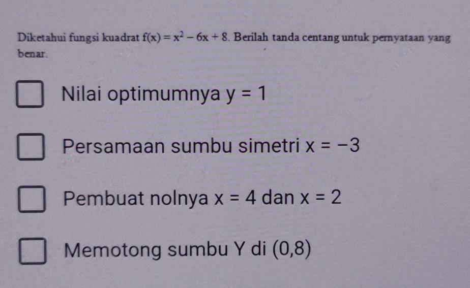 Diketahui fungsi kuadrat f(x)=x^2-6x+8. Berilah tanda centang untuk pernyataan yang 
benar. 
Nilai optimumnya y=1
Persamaan sumbu simetri x=-3
Pembuat nolnya x=4 dan x=2
Memotong sumbu Y di (0,8)