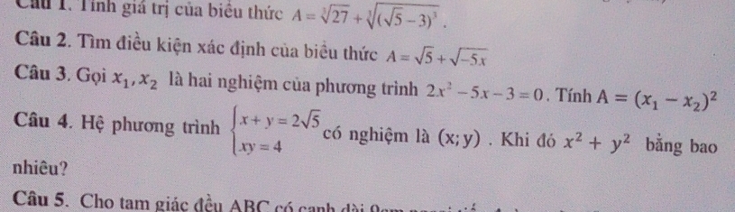 Cầu T. Tính giá trị của biêu thức A=sqrt[3](27)+sqrt[3]((sqrt 5)-3)^3. 
Câu 2. Tìm điều kiện xác định của biều thức A=sqrt(5)+sqrt(-5x)
Câu 3. Gọi x_1, x_2 là hai nghiệm của phương trình 2x^2-5x-3=0 , Tính A=(x_1-x_2)^2
Câu 4. Hệ phương trình beginarrayl x+y=2sqrt(5) xy=4endarray. có nghiệm là (x;y). Khi đó x^2+y^2 bằng bao 
nhiêu? 
Câu 5. Cho tam giác đều ABC có canh dài