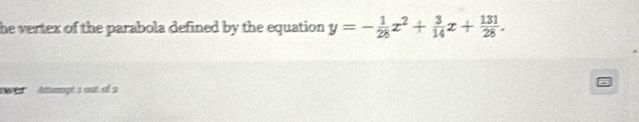 he vertex of the parabola defined by the equation . y=- 1/28 x^2+ 3/14 x+ 131/28 . 
Attempt 1 out of 2