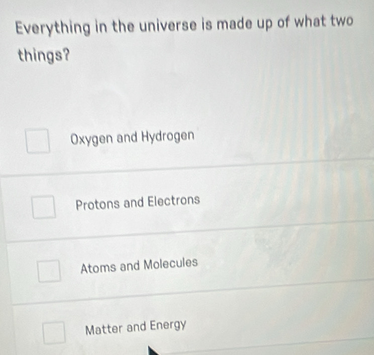 Everything in the universe is made up of what two
things?
Oxygen and Hydrogen
Protons and Electrons
Atoms and Molecules
Matter and Energy