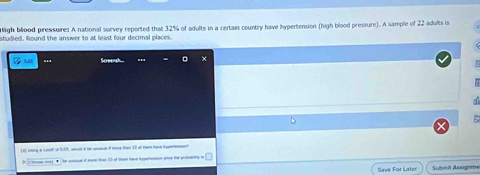 High blood pressure: A national survey reported that 32% of adults in a certain country have hypertension (high blood pressure). A sample of 22 adults is 
studied. Round the answer to at least four decimal places. 
Edit ... Screensh. ... 
n 
(d) Using a cutoff of 0.05, would it be unusual if more than 10 of them have hypertension? 
I (Cheose one) be umusual if more than 10 of them have hypertension since the probability is 
Save For Later Submit Assignme