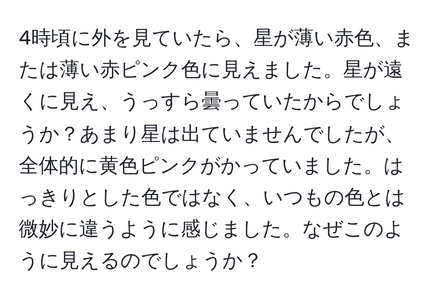 4時頃に外を見ていたら、星が薄い赤色、または薄い赤ピンク色に見えました。星が遠くに見え、うっすら曇っていたからでしょうか？あまり星は出ていませんでしたが、全体的に黄色ピンクがかっていました。はっきりとした色ではなく、いつもの色とは微妙に違うように感じました。なぜこのように見えるのでしょうか？