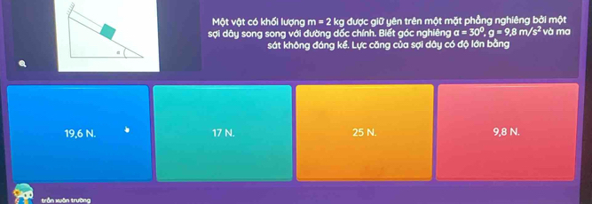 Một vật có khối lượng m=2kg được giữ yên trên một mặt phẳng nghiêng bởi một
sợi dây song song với đường dốc chính. Biết góc nghiêng a=30^0, g=9, 8m/s^2 và ma
sát không đáng kể. Lực căng của sợi dây có độ lớn bằng
19,6 N. 17 N. 25 N. 9,8 N.
trận xuān trường