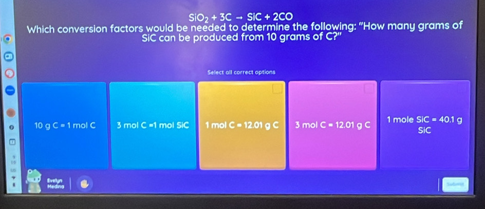 SiO_2+3Cto SiC+2CO
Which conversion factors would be needed to determine the following: "How many grams of
SiC can be produced from 10 grams of C?"
Select all correct options
10 g C=1 mol C 3 mol C =1 mol SiC 1 mol C=12.01 g C 3 mol C=12.01 g C 1 mole SIC=40.1 g
SiC
Us
. Evelyn
Madind
Sutimit