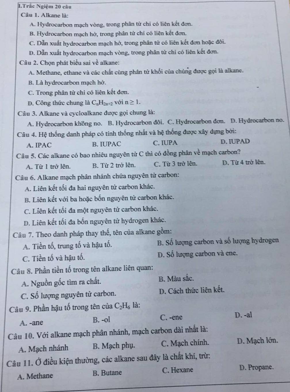 Trắc Ngiệm 20 câu
Câu 1. Alkane là:
A. Hydrocarbon mạch vòng, trong phân tử chỉ có liên kết đơn.
B. Hydrocarbon mạch hở, trong phân tử chỉ có liên kết đơn.
C. Dẫn xuất hydrocarbon mạch hở, trong phân tử có liên kết đơn hoặc đôi.
D. Dẫn xuất hydrocarbon mạch vòng, trong phân tử chỉ có liên kết đơn.
Câu 2. Chọn phát biểu sai về alkane:
A. Methane, ethane và các chất cùng phân tử khối của chúng được gọi là alkane.
B. Là hydrocarbon mạch hở.
C. Trong phân tử chỉ có liên kết đơn.
D. Công thức chung là C_nH_2n+2 với n≥ 1.
Câu 3. Alkane và cycloalkane được gọi chung là:
A. Hydrocarbon khồng no. B. Hydrocarbon đôi. C. Hydrocarbon đơn. D. Hydrocarbon no.
Câu 4. Hệ thống danh pháp có tính thống nhất và hệ thống được xây dựng bởi:
A. IPAC B. IUPAC C. IUPA D. IUPAD
Câu 5. Các alkane có bao nhiêu nguyên tử C thì có đồng phân về mạch carbon?
A. Từ 1 trở lên. B. Từ 2 trở lên. C. Từ 3 trở lên. D. Từ 4 trở lên.
Câu 6. Alkane mạch phân nhánh chứa nguyên tử carbon:
A. Liên kết tối đa hai nguyên tử carbon khác.
B. Liên kết với ba hoặc bốn nguyên tử carbon khác.
C. Liên kết tối đa một nguyên tử carbon khác.
D. Liên kết tối đa bốn nguyên tử hydrogen khác.
Câu 7. Theo danh pháp thay thế, tên của alkane gồm:
A. Tiền tố, trung tố và hậu tố. B. Số lượng carbon và số lượng hydrogen
C. Tiền tố và hậu tố. D. Số lượng carbon và ene.
Câu 8. Phần tiền tố trong tên alkane liên quan:
A. Nguồn gốc tìm ra chất. B. Màu sắc.
C. Số lượng nguyên tử carbon. D. Cách thức liên kết.
Câu 9. Phần hậu tố trong tên của C_2H_6 là:
A. -ane B. -ol
C. -ene D. -al
Câu 10. Với alkane mạch phân nhánh, mạch carbon dài nhất là:
A. Mạch nhánh B. Mạch phụ. C. Mạch chính.  D. Mạch lớn.
Câu 11. Ở điều kiện thường, các alkane sau đây là chất khí, trừ:
A. Methane B. Butane C. Hexane
D. Propane.