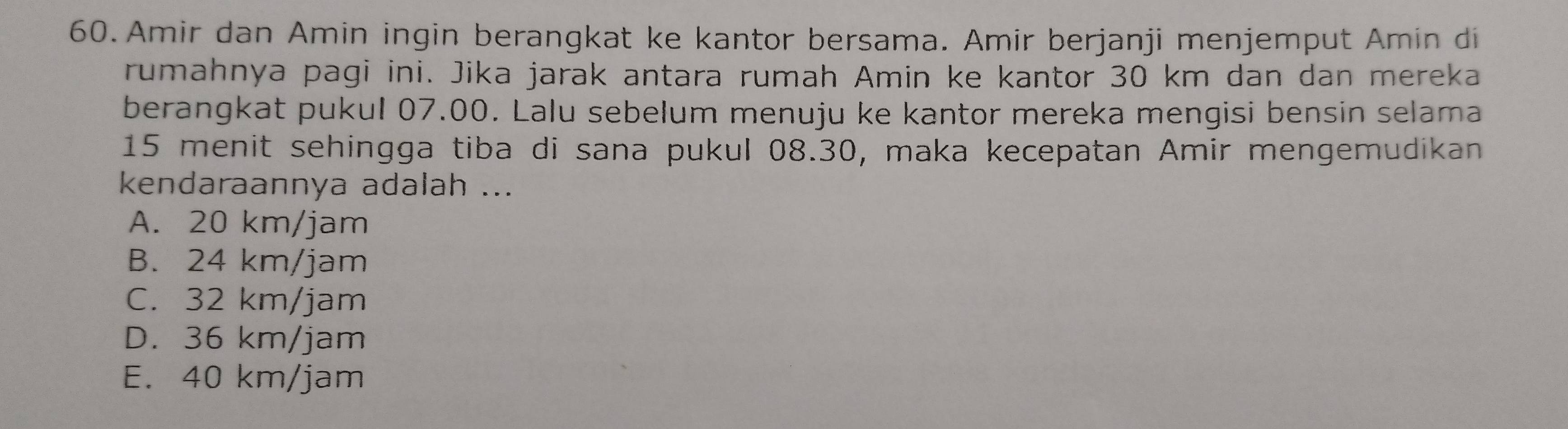 Amir dan Amin ingin berangkat ke kantor bersama. Amir berjanji menjemput Amin di
rumahnya pagi ini. Jika jarak antara rumah Amin ke kantor 30 km dan dan mereka
berangkat pukul 07.00. Lalu sebelum menuju ke kantor mereka mengisi bensin selama
15 menit sehingga tiba di sana pukul 08.30, maka kecepatan Amir mengemudikan
kendaraannya adalah ...
A. 20 km/jam
B. 24 km/jam
C. 32 km/jam
D. 36 km/jam
E. 40 km/jam