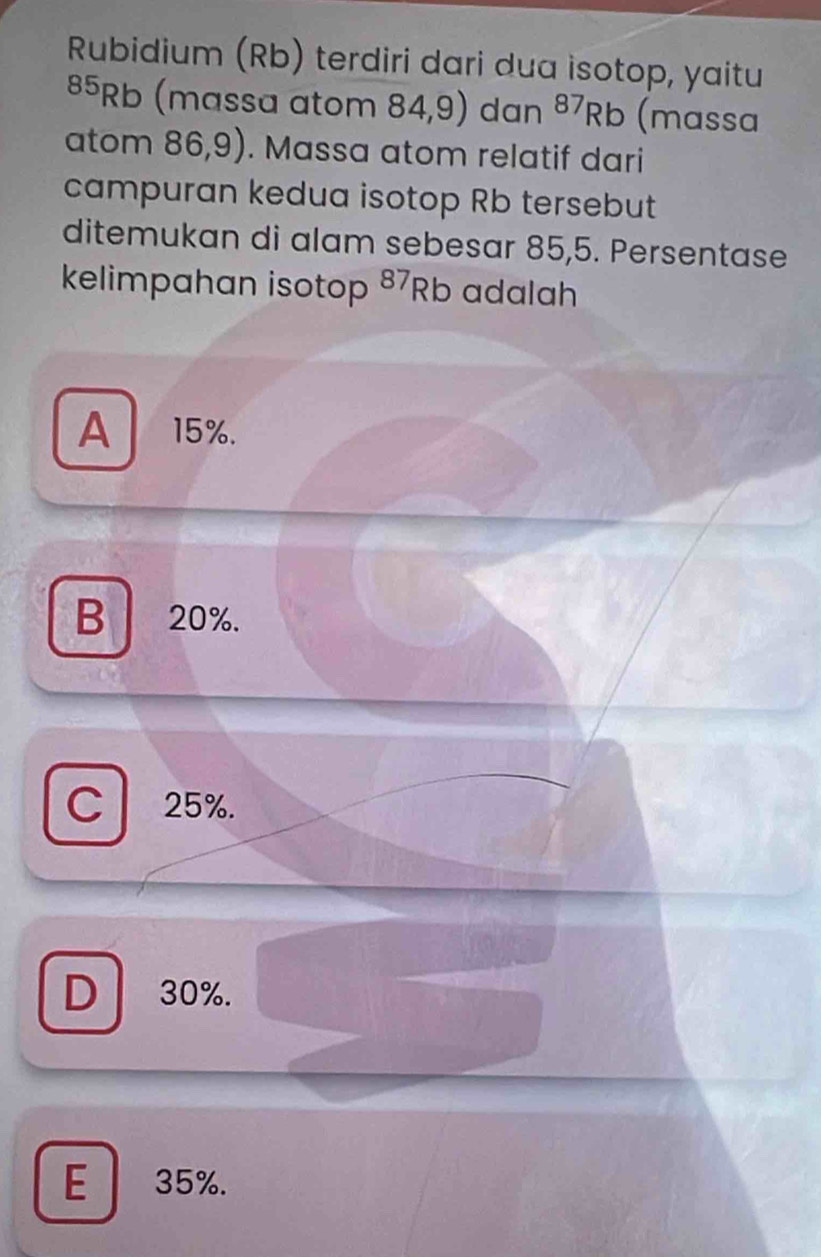 Rubidium (Rb) terdiri dari dua isotop, yaitu
85Rb (massa atom 84,9) dan^(87)Rb (massa
atom 86,9). Massa atom relatif dari
campuran kedua isotop Rb tersebut
ditemukan di alam sebesar 85,5. Persentase
kelimpahan isotop 87Rb adalah
A 15%.
B 20%.
C 25%.
D 30%.
E 35%.