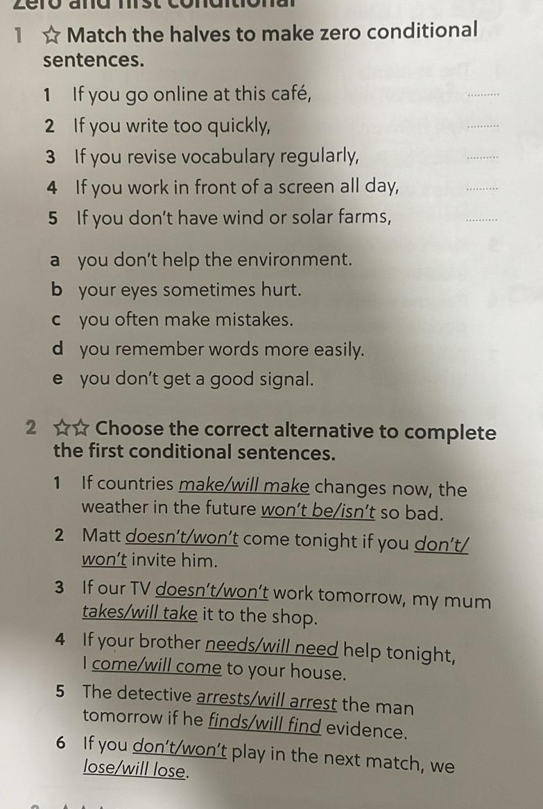 1 ☆ Match the halves to make zero conditional
sentences.
1 If you go online at this café,
2 If you write too quickly,
_
_
3 If you revise vocabulary regularly,
_
4 If you work in front of a screen all day,
_
5 If you don't have wind or solar farms,
_
a you don't help the environment.
b your eyes sometimes hurt.
c you often make mistakes.
d you remember words more easily.
e you don’t get a good signal.
2 ☆☆ Choose the correct alternative to complete
the first conditional sentences.
1 If countries make/will make changes now, the
weather in the future won’t be/isn’t so bad.
2 Matt doesn’t/won’t come tonight if you don’t/
won’t invite him.
3 If our TV doesn’t/won’t work tomorrow, my mum
takes/will take it to the shop.
4 If your brother needs/will need help tonight,
I come/will come to your house.
5 The detective arrests/will arrest the man
tomorrow if he finds/will find evidence.
6 If you don't/won’t play in the next match, we
lose/will lose.