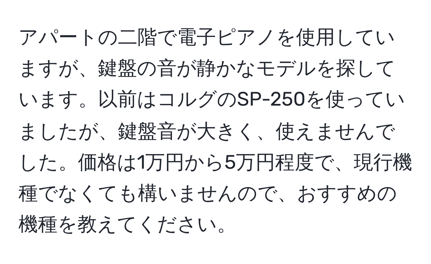 アパートの二階で電子ピアノを使用していますが、鍵盤の音が静かなモデルを探しています。以前はコルグのSP-250を使っていましたが、鍵盤音が大きく、使えませんでした。価格は1万円から5万円程度で、現行機種でなくても構いませんので、おすすめの機種を教えてください。