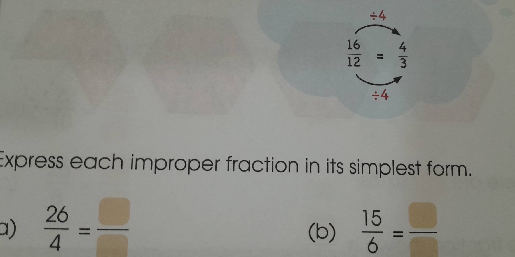 / 4
 16/12 = 4/3 
/ 4
Express each improper fraction in its simplest form. 
a)  26/4 = □ /□    15/6 = □ /□  
(b)