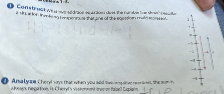 ems 1-5. 
D Construct What two addition equations does the number line show? Describe 
a situation involving temperature that one of the equations could represent 2
1
-1
-2 4
-3
4
Analyze Cheryl says that when you add two negative numbers, the sum is
-5
always negative. Is Cheryl's statement true or false? Explain.