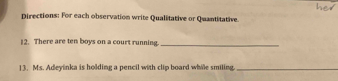 Directions: For each observation write Qualitative or Quantitative. 
12. There are ten boys on a court running._ 
13. Ms. Adeyinka is holding a pencil with clip board while smiling._