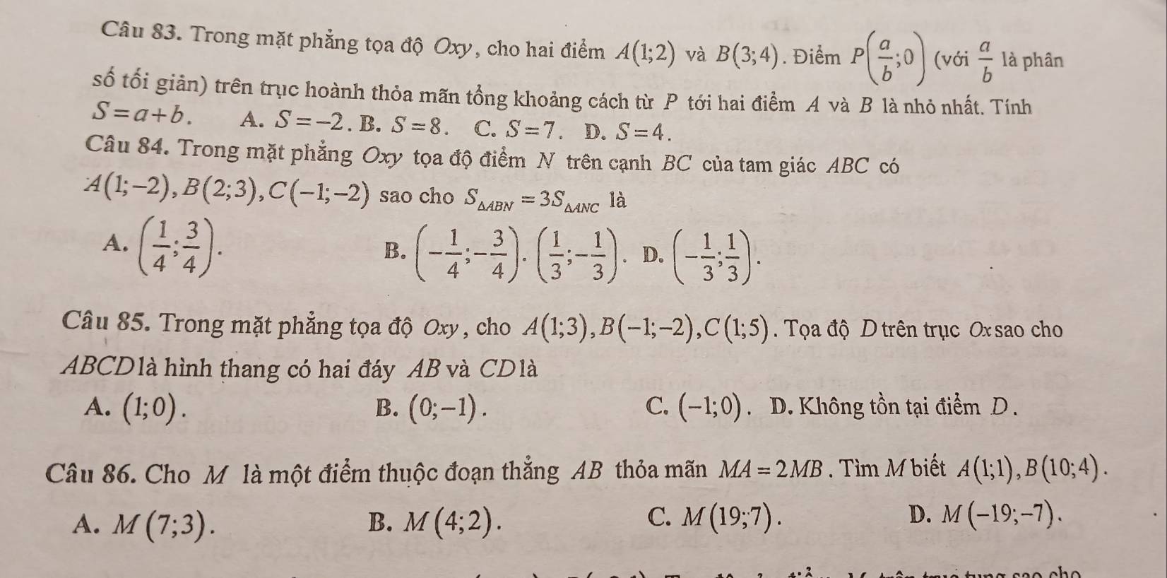 Trong mặt phẳng tọa độ Oxy, cho hai điểm A(1;2) và B(3;4). Điểm P( a/b ;0) (với  a/b  là phân
số tối giản) trên trục hoành thỏa mãn tổng khoảng cách từ P tới hai điểm A và B là nhỏ nhất. Tính
S=a+b. A. S=-2.B. S=8. C. S=7. D. S=4. 
Câu 84. Trong mặt phẳng Oxy tọa độ điểm N trên cạnh BC của tam giác ABC có
A(1;-2), B(2;3), C(-1;-2) sao cho S_△ ABN=3S_△ ANC là
A. ( 1/4 ; 3/4 ).
B. (- 1/4 ;- 3/4 ).( 1/3 ;- 1/3 ). D. (- 1/3 ; 1/3 ). 
Câu 85. Trong mặt phẳng tọa độ Oxy , cho A(1;3), B(-1;-2), C(1;5). Tọa độ D trên trục Ox sao cho
ABCD1à hình thang có hai đáy AB và CDlà
A. (1;0). B. (0;-1). C. (-1;0). D. Không tồn tại điểm D.
Câu 86. Cho M là một điểm thuộc đoạn thẳng AB thỏa mãn MA=2MB. Tìm M biết A(1;1), B(10;4).
C.
D.
A. M(7;3). B. M(4;2). M(19;7). M(-19;-7).