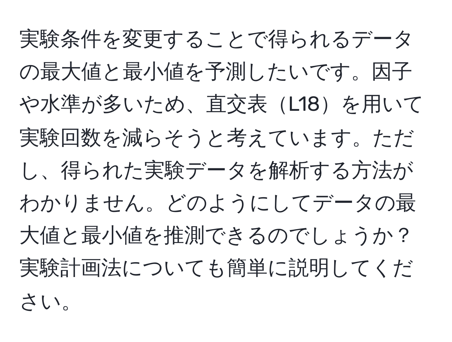 実験条件を変更することで得られるデータの最大値と最小値を予測したいです。因子や水準が多いため、直交表L18を用いて実験回数を減らそうと考えています。ただし、得られた実験データを解析する方法がわかりません。どのようにしてデータの最大値と最小値を推測できるのでしょうか？実験計画法についても簡単に説明してください。