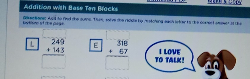 Make a Copy
Addition with Base Ten Blocks
Directions: Add to find the sums. Then, solve the riddle by matching each letter to the correct answer at the
battom of the page.
ILOVE
L beginarrayr 249 +143 hline □ endarray E beginarrayr 318 +67 hline □ endarray TO TALK!