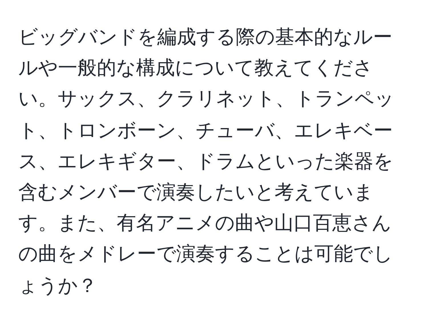 ビッグバンドを編成する際の基本的なルールや一般的な構成について教えてください。サックス、クラリネット、トランペット、トロンボーン、チューバ、エレキベース、エレキギター、ドラムといった楽器を含むメンバーで演奏したいと考えています。また、有名アニメの曲や山口百恵さんの曲をメドレーで演奏することは可能でしょうか？