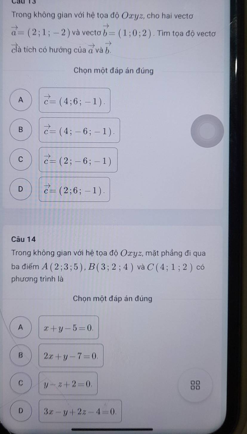 Cầu 13
Trong không gian với hệ tọa độ Oxγz, cho hai vectơ
vector a=(2;1;-2) và vectơ vector b=(1;0;2). Tìm tọa độ vectơ
clà tích có hướng của vector a và vector b.
Chọn một đáp án đúng
A vector c=(4;6;-1).
B vector c=(4;-6;-1).
C vector c=(2;-6;-1)
D vector c=(2;6;-1). 
Câu 14
Trong không gian với hệ tọa độ Oxγz, mặt phẳng đi qua
ba điểm A(2;3;5), B(3;2;4) và C(4;1;2) có
phương trình là
Chọn một đáp án đúng
A x+y-5=0.
B 2x+y-7=0.
C y-z+2=0. 
□□
D 3x-y+2z-4=0.