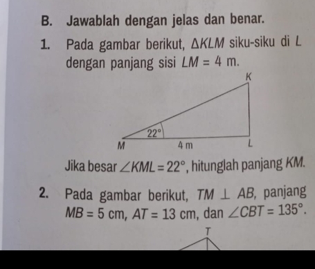 Jawablah dengan jelas dan benar.
1. Pada gambar berikut, △ KLM siku-siku di L
dengan panjang sisi LM=4m.
Jika besar ∠ KML=22° , hitunglah panjang KM.
2. Pada gambar berikut, TM⊥ AB , panjang
MB=5cm,AT=13cm , dan ∠ CBT=135°.