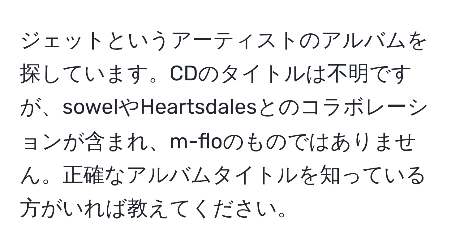 ジェットというアーティストのアルバムを探しています。CDのタイトルは不明ですが、sowelやHeartsdalesとのコラボレーションが含まれ、m-floのものではありません。正確なアルバムタイトルを知っている方がいれば教えてください。