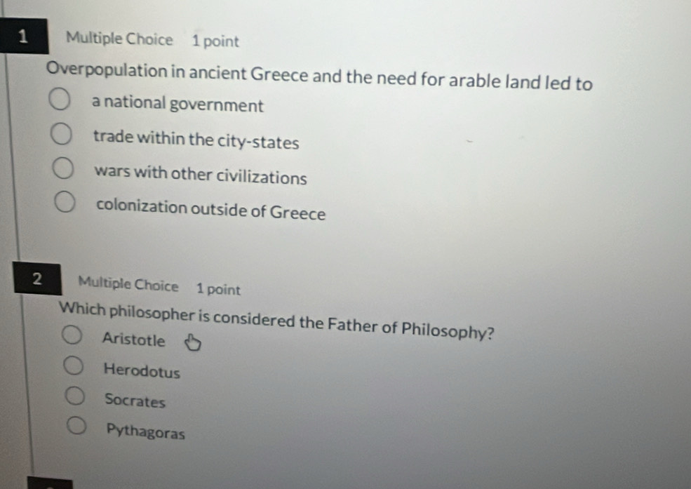 Overpopulation in ancient Greece and the need for arable land led to
a national government
trade within the city-states
wars with other civilizations
colonization outside of Greece
2 Multiple Choice 1 point
Which philosopher is considered the Father of Philosophy?
Aristotle
Herodotus
Socrates
Pythagoras