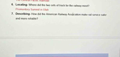 an Pacme Rairoad 
6. Locating- Where did the two sets of track for the railway meet? 
Promontory Summit in Utah 
7. Describing- How did the American Railway Association make rail service safer 
and more reliable?