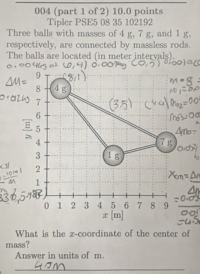 004 (part 1 of 2) 10.0 points 
Tipler PSE5 08 35 102192 
Three balls with masses of 4 g, 7 g, and 1 g, 
respectively, are connected by massless rods. 
The balls are located (in meter intervals). 
What is the x-coordinate of the center of 
mass? 
Answer in units of m. 
_