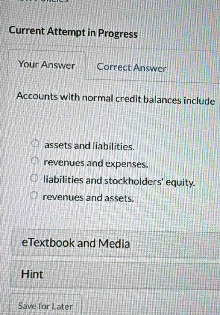 Current Attempt in Progress
Your Answer Correct Answer
Accounts with normal credit balances include
assets and liabilities.
revenues and expenses.
liabilities and stockholders' equity.
revenues and assets.
eTextbook and Media
Hint
Save for Later