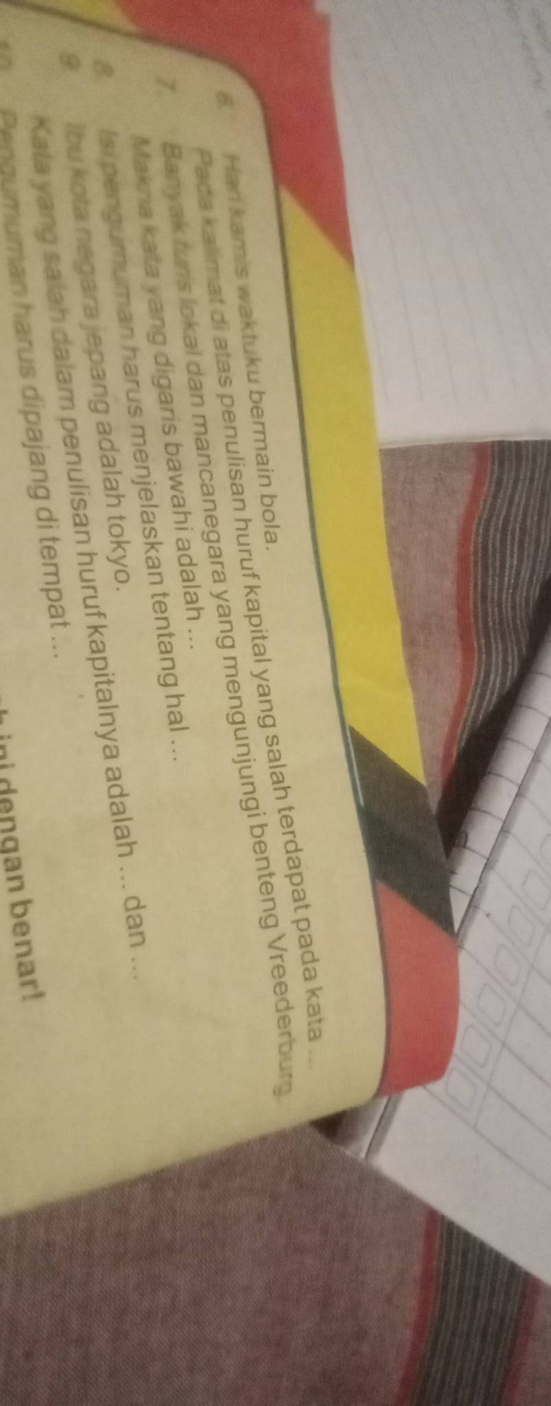 Paca kalimat di atas penulisan huruf kapital yang salah terdapat pada kata_ 
6. Han kamis waktuku bermain bola. 
T Banyak turis lokal dan mancanegara yang mengunjungi benteng Vreederburg 
Makna kata yang digaris bawahi adalah ... 
8. Isi pengumuman harus menjelaskan tentang hal ... 
9 lbu kota negara jepang adalah tokyo. 
Kata yang saiah dalam penulisan huruf kapitalnya adalah ... dan ... 
Penoumuman harus dipajang di tempat ... 
ini dengan benar!