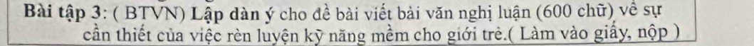 Bài tập 3: ( BTVN) Lập dàn ý cho đề bài viết bài văn nghị luận (600 chữ) về sự 
cần thiết của việc rèn luyện kỹ năng mềm cho giới trẻ.( Làm vào giấy, nộp )