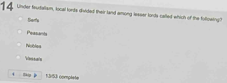 Under feudalism, local lords divided their land among lesser lords called which of the following?
Serfs
Peasants
Nobles
Vassals
Skip 13/53 complete