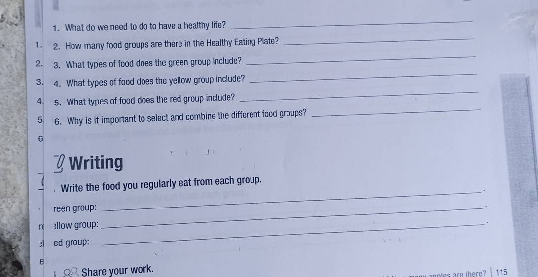 What do we need to do to have a healthy life? 
_ 
1. 2. How many food groups are there in the Healthy Eating Plate? 
_ 
_ 
_ 
2. 3. What types of food does the green group include? 
_ 
3. 4. What types of food does the yellow group include? 
_ 
4. 5. What types of food does the red group include? 
5. 6. Why is it important to select and combine the different food groups? 
6 
Writing 
Write the food you regularly eat from each group. 
_. 
reen group:_ 
. 
reellow group:_ 
. 
el ed group: 
e 
Share your work. 
apples are there? | 115