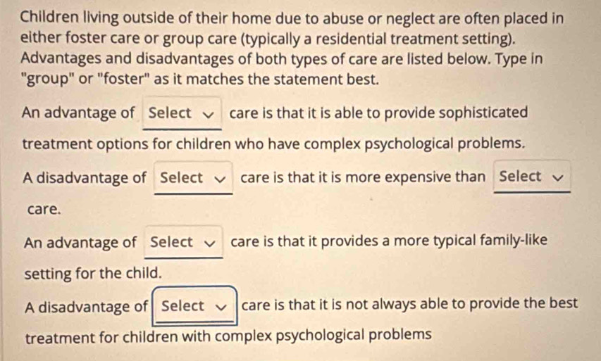 Children living outside of their home due to abuse or neglect are often placed in
either foster care or group care (typically a residential treatment setting).
Advantages and disadvantages of both types of care are listed below. Type in
"group" or "foster" as it matches the statement best.
An advantage of Select care is that it is able to provide sophisticated
treatment options for children who have complex psychological problems.
A disadvantage of Select √ care is that it is more expensive than Select √
care.
An advantage of Select care is that it provides a more typical family-like
setting for the child.
A disadvantage of Select care is that it is not always able to provide the best
treatment for children with complex psychological problems