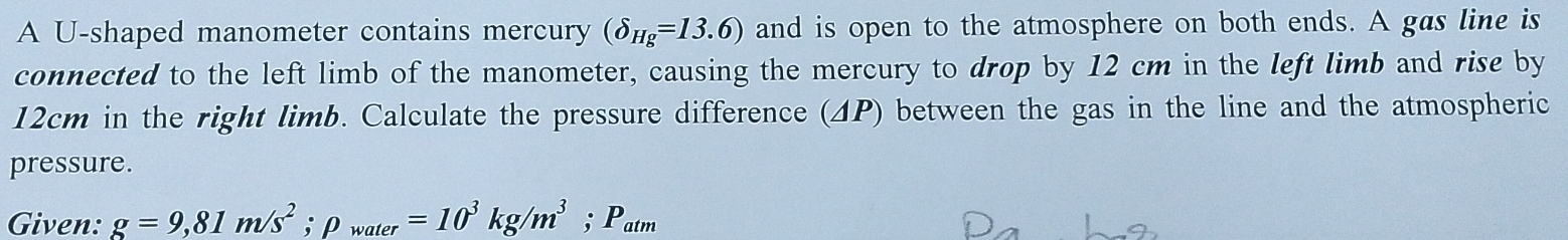 A U-shaped manometer contains mercury (delta _Hg=13.6) and is open to the atmosphere on both ends. A gas line is 
connected to the left limb of the manometer, causing the mercury to drop by 12 cm in the left limb and rise by
12cm in the right limb. Calculate the pressure difference (ΔP) between the gas in the line and the atmospheric 
pressure. 
Given: g=9,81m/s^2; p_water=10^3kg/m^3; P_atm